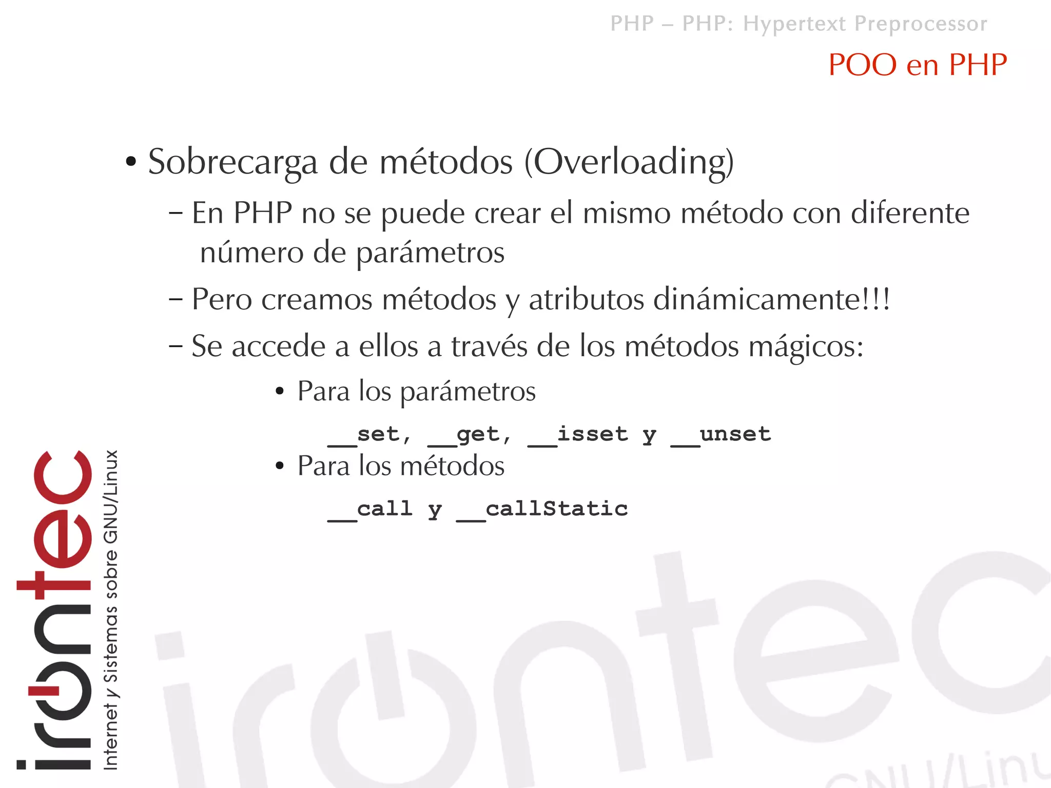 PHP – PHP: Hypertext Preprocessor

                                                         POO en PHP

●   Sobrecarga de métodos (Overloading)
     – En PHP no se puede crear el mismo método con diferente
        número de parámetros
     – Pero creamos métodos y atributos dinámicamente!!!
     – Se accede a ellos a través de los métodos mágicos:
            ●   Para los parámetros
                  __set, __get, __isset y __unset
            ●   Para los métodos
                  __call y __callStatic
 