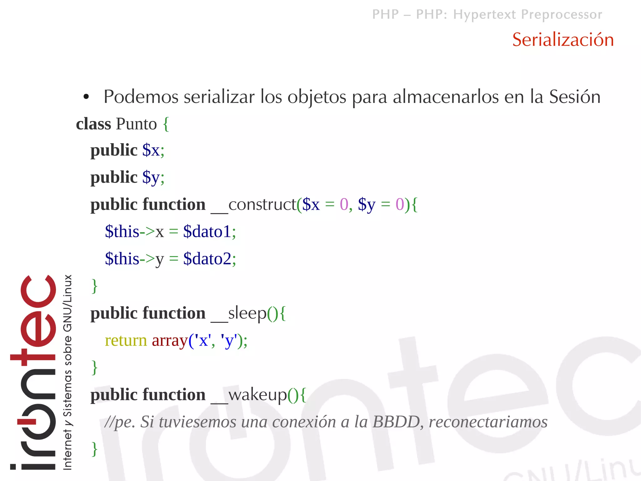 PHP – PHP: Hypertext Preprocessor

                                                               Serialización

●       Podemos serializar los objetos para almacenarlos en la Sesión
class Punto {
  public $x;
    public $y;
    public function __construct($x = 0, $y = 0){
        $this->x = $dato1;
        $this->y = $dato2;
    }
    public function __sleep(){
        return array('x', 'y');
    }
    public function __wakeup(){
        //pe. Si tuviesemos una conexión a la BBDD, reconectariamos
    }
 