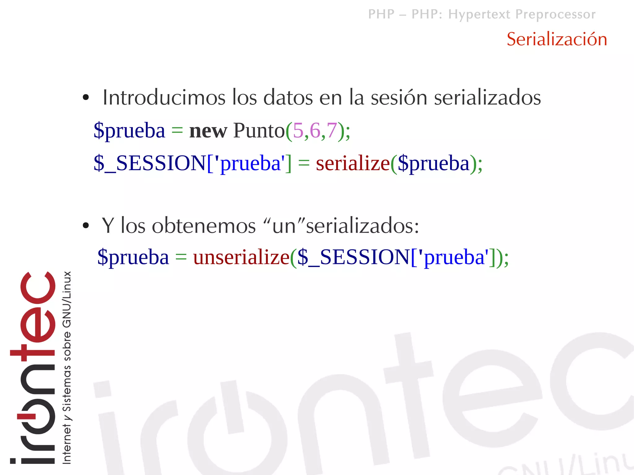 PHP – PHP: Hypertext Preprocessor

                                                      Serialización

●    Introducimos los datos en la sesión serializados
    $prueba = new Punto(5,6,7);
    $_SESSION['prueba'] = serialize($prueba);

●   Y los obtenemos “un”serializados:
    $prueba = unserialize($_SESSION['prueba']);
 