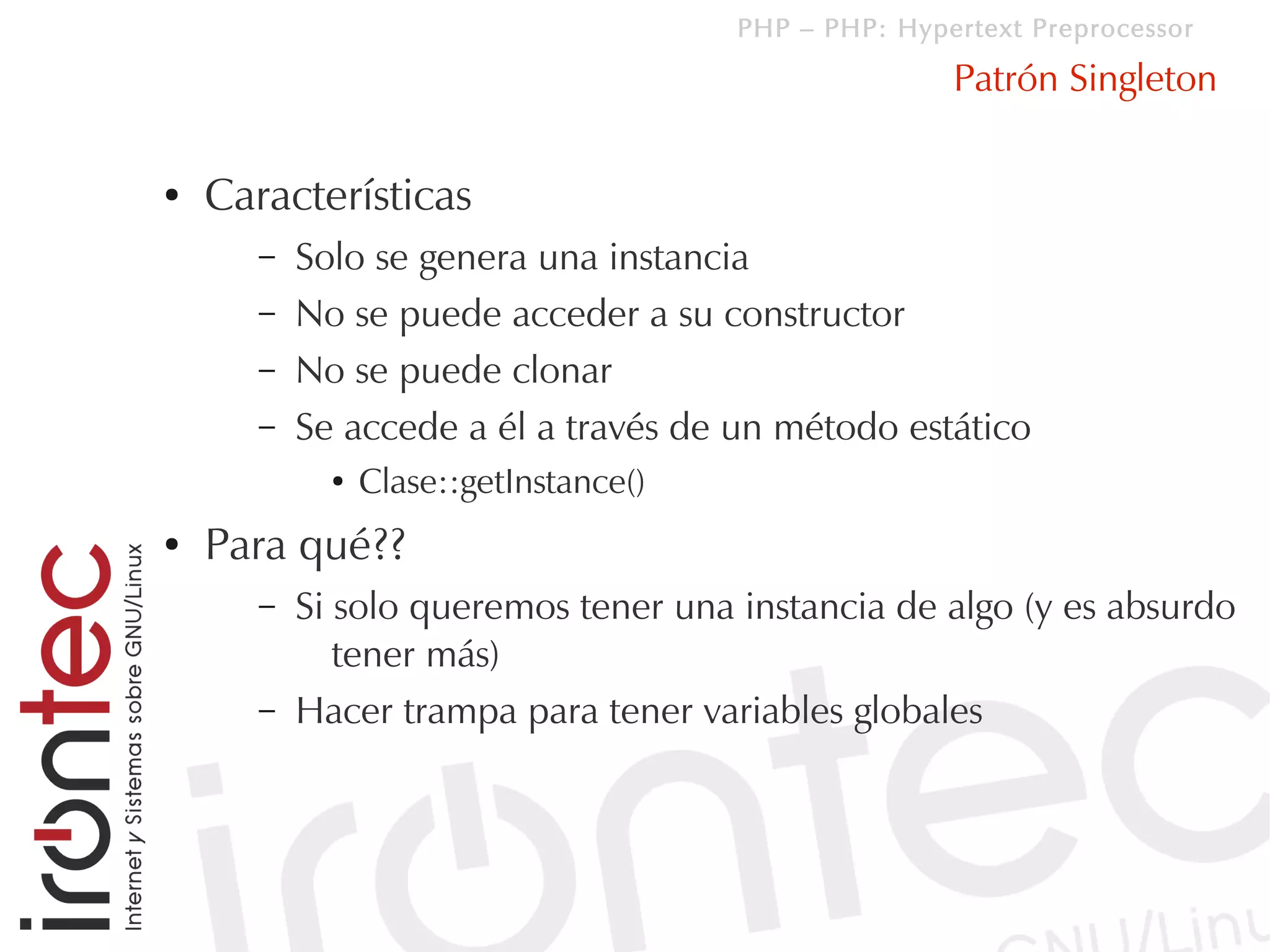 PHP – PHP: Hypertext Preprocessor

                                                       Patrón Singleton

●   Características
       –   Solo se genera una instancia
       –   No se puede acceder a su constructor
       –   No se puede clonar
       –   Se accede a él a través de un método estático
             ●   Clase::getInstance()
●   Para qué??
       –   Si solo queremos tener una instancia de algo (y es absurdo
              tener más)
       –   Hacer trampa para tener variables globales
 