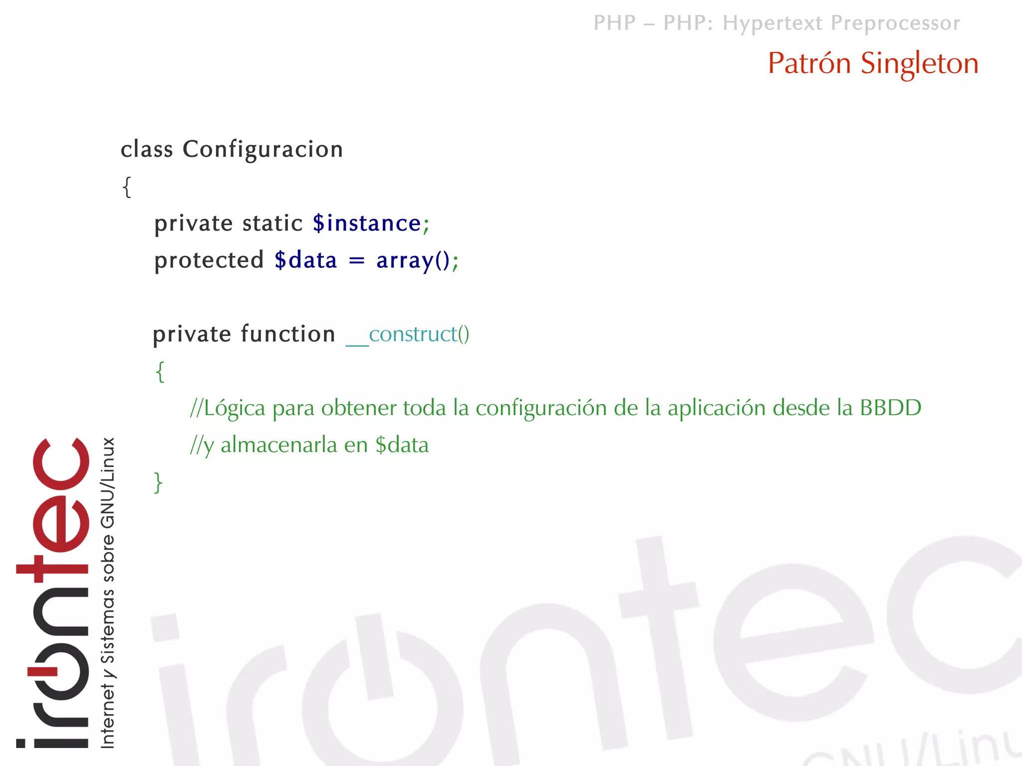 PHP – PHP: Hypertext Preprocessor

                                                                  Patrón Singleton

class Configuracion
{
    private static $instance;
    protected $data = array();


    private function __construct()
    {
        //Lógica para obtener toda la configuración de la aplicación desde la BBDD
        //y almacenarla en $data
    }
 