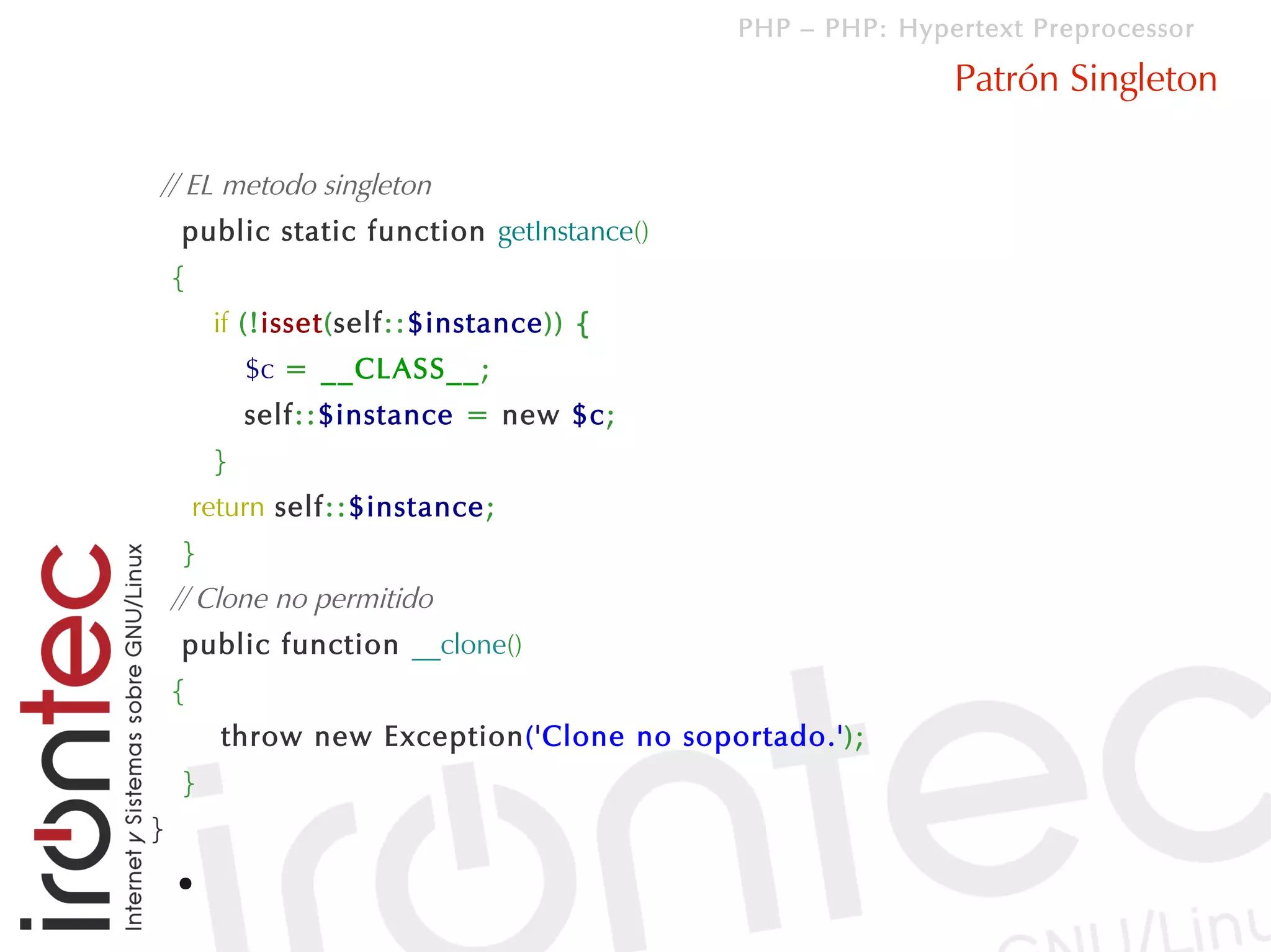 PHP – PHP: Hypertext Preprocessor

                                                           Patrón Singleton

// EL metodo singleton
    public static function getInstance()
    {
         if (!isset(self::$instance)) {
             $c = __CLASS__;
             self::$instance = new $c;
         }
        return self::$instance;
    }
    // Clone no permitido
    public function __clone()
    {
          throw new Exception('Clone no soportado.');
    }
}
    ●
 