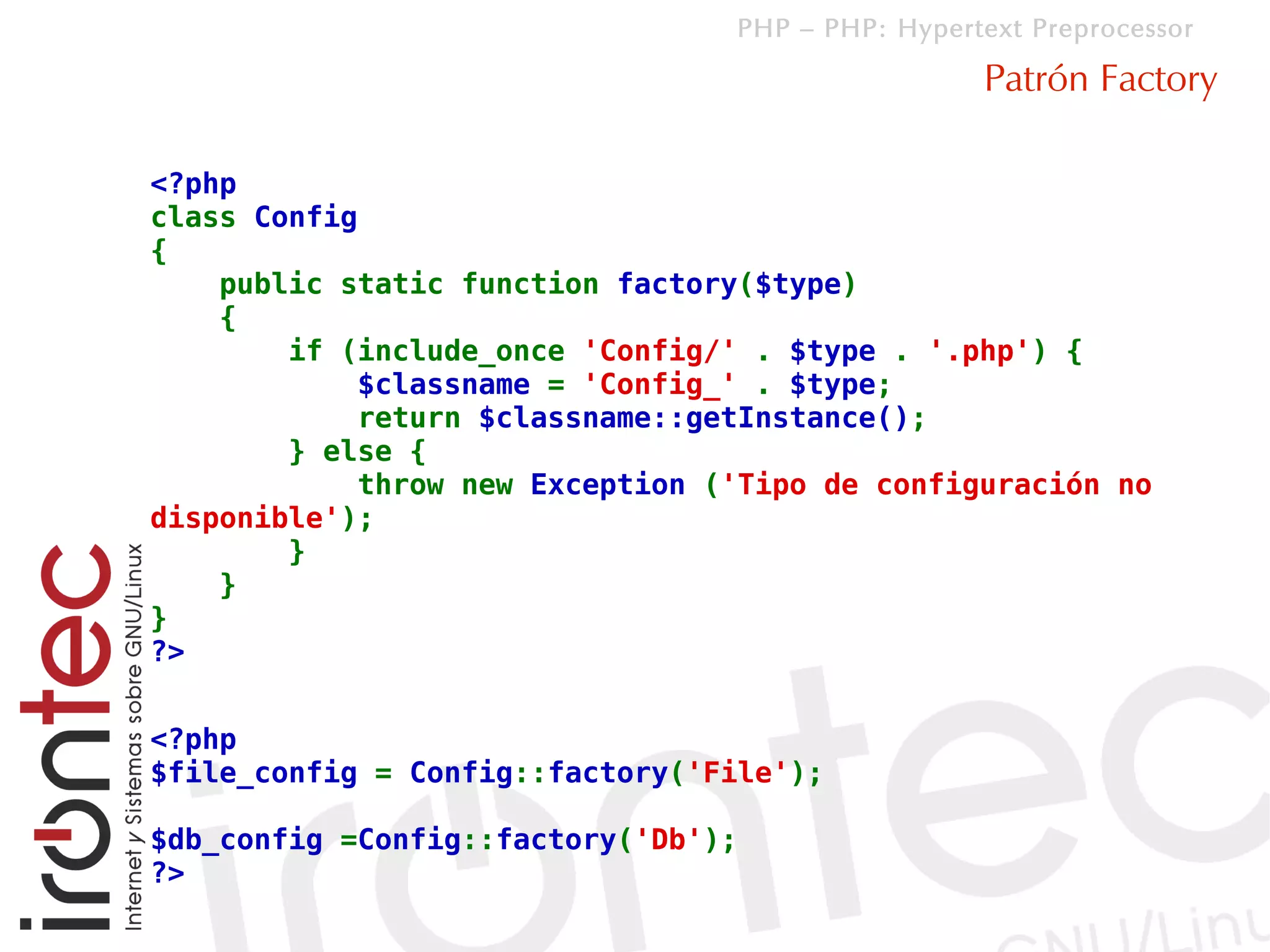 PHP – PHP: Hypertext Preprocessor

                                                  Patrón Factory

<?php
class Config
{
    public static function factory($type)
    {
        if (include_once 'Config/' . $type . '.php') {
            $classname = 'Config_' . $type;
            return $classname::getInstance();
        } else {
            throw new Exception ('Tipo de configuración no
disponible');
        }
    }
}
?>


<?php
$file_config = Config::factory('File');

$db_config =Config::factory('Db');
?>
 