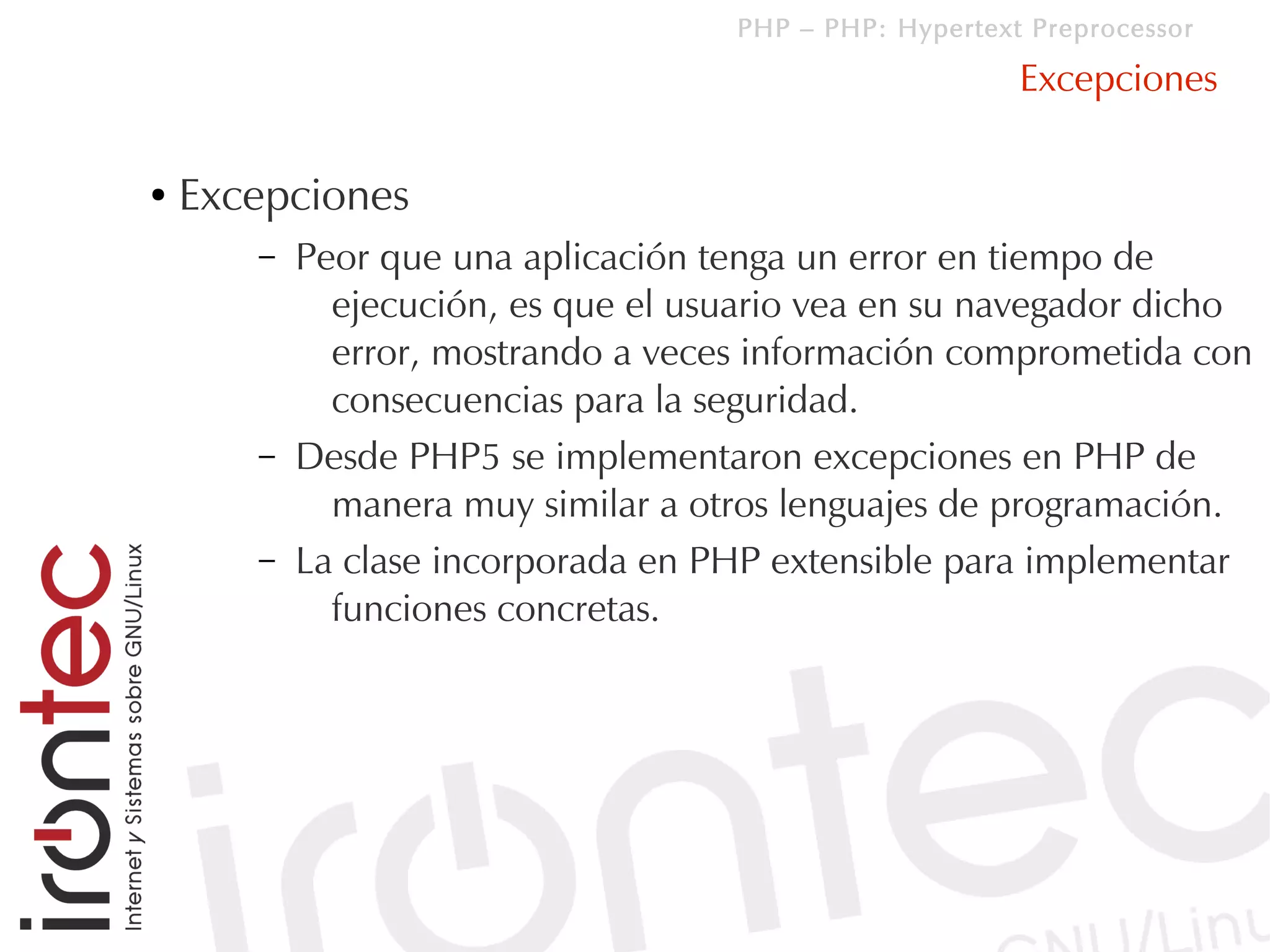 PHP – PHP: Hypertext Preprocessor

                                                        Excepciones

●   Excepciones
       –   Peor que una aplicación tenga un error en tiempo de
             ejecución, es que el usuario vea en su navegador dicho
             error, mostrando a veces información comprometida con
             consecuencias para la seguridad.
       –   Desde PHP5 se implementaron excepciones en PHP de
             manera muy similar a otros lenguajes de programación.
       –   La clase incorporada en PHP extensible para implementar
             funciones concretas.
 