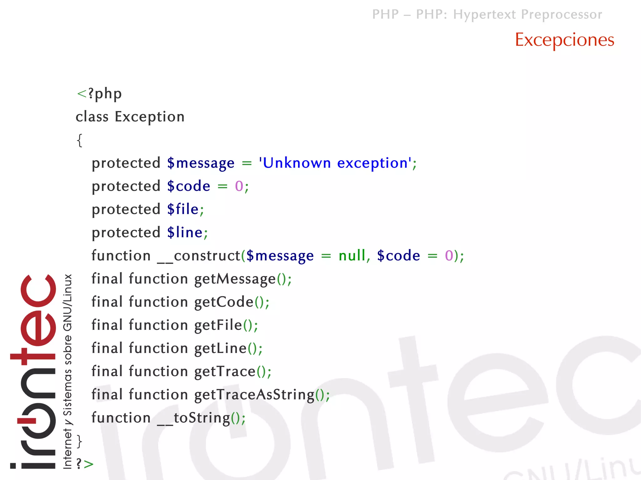 PHP – PHP: Hypertext Preprocessor

                                                             Excepciones

<?php
class Exception
{
    protected $message = 'Unknown exception';
    protected $code = 0;
    protected $file;
    protected $line;
    function __construct($message = null, $code = 0);
    final function getMessage();
    final function getCode();
    final function getFile();
    final function getLine();
    final function getTrace();
    final function getTraceAsString();
    function __toString();
}
?>
 