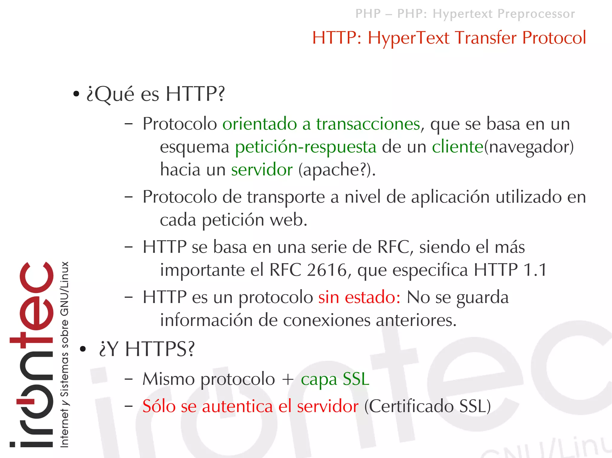 PHP – PHP: Hypertext Preprocessor

                                 HTTP: HyperText Transfer Protocol

●   ¿Qué es HTTP?
       –   Protocolo orientado a transacciones, que se basa en un
             esquema petición-respuesta de un cliente(navegador)
             hacia un servidor (apache?).
       –   Protocolo de transporte a nivel de aplicación utilizado en
             cada petición web.
       –   HTTP se basa en una serie de RFC, siendo el más
             importante el RFC 2616, que especifica HTTP 1.1
       –   HTTP es un protocolo sin estado: No se guarda
             información de conexiones anteriores.
●    ¿Y HTTPS?
       –   Mismo protocolo + capa SSL
       –   Sólo se autentica el servidor (Certificado SSL)
 