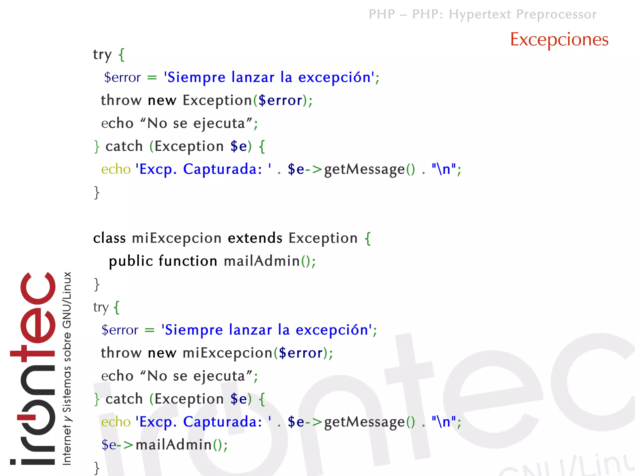 PHP – PHP: Hypertext Preprocessor

                                                             Excepciones
try {
    $error = 'Siempre lanzar la excepción';
    throw new Exception($error);
    echo “No se ejecuta”;
} catch (Exception $e) {
    echo 'Excp. Capturada: ' . $e->getMessage() . "n";
}


class miExcepcion extends Exception {
     public function mailAdmin();
}
try {
    $error = 'Siempre lanzar la excepción';
    throw new miExcepcion($error);
    echo “No se ejecuta”;
} catch (Exception $e) {
    echo 'Excp. Capturada: ' . $e->getMessage() . "n";
    $e->mailAdmin();
}
 
