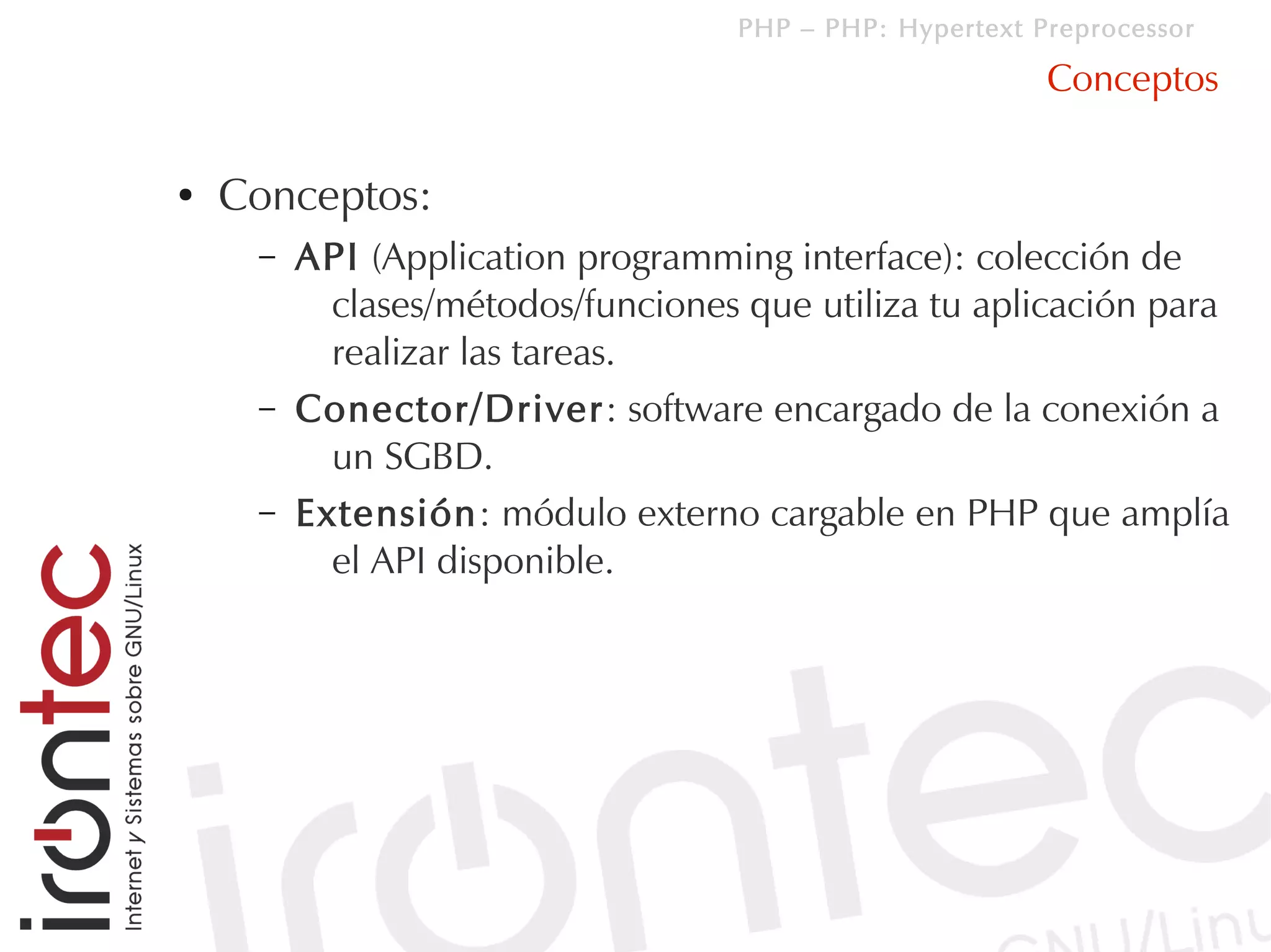 PHP – PHP: Hypertext Preprocessor

                                                         Conceptos

●   Conceptos:
     –   API (Application programming interface): colección de
           clases/métodos/funciones que utiliza tu aplicación para
           realizar las tareas.
     –   Conector/Driver: software encargado de la conexión a
           un SGBD.
     –   Extensión: módulo externo cargable en PHP que amplía
           el API disponible.
 