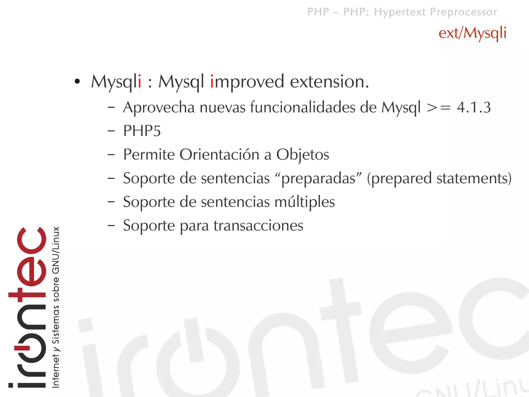 PHP – PHP: Hypertext Preprocessor

                                                          ext/Mysqli

●   Mysqli : Mysql improved extension.
      –   Aprovecha nuevas funcionalidades de Mysql >= 4.1.3
      –   PHP5
      –   Permite Orientación a Objetos
      –   Soporte de sentencias “preparadas” (prepared statements)
      –   Soporte de sentencias múltiples
      –   Soporte para transacciones
 