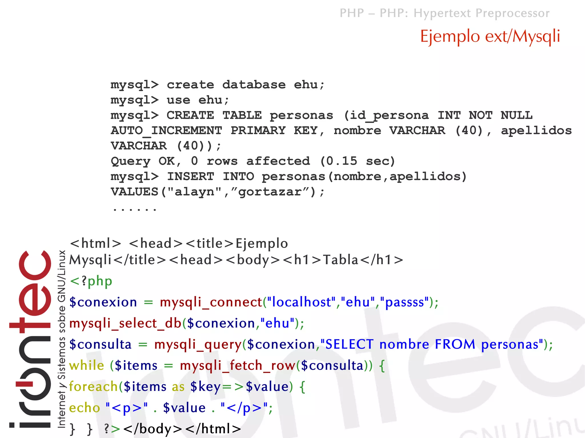 PHP – PHP: Hypertext Preprocessor

                                                    Ejemplo ext/Mysqli

      mysql> create database ehu;
      mysql> use ehu;
      mysql> CREATE TABLE personas (id_persona INT NOT NULL
      AUTO_INCREMENT PRIMARY KEY, nombre VARCHAR (40), apellidos
      VARCHAR (40));
      Query OK, 0 rows affected (0.15 sec)
      mysql> INSERT INTO personas(nombre,apellidos)
      VALUES("alayn",”gortazar”);
      ......

<html> <head><title>Ejemplo
Mysqli</title><head><body><h1>Tabla</h1>
<?php
$conexion = mysqli_connect("localhost","ehu","passss");
mysqli_select_db($conexion,"ehu");
$consulta = mysqli_query($conexion,"SELECT nombre FROM personas");
while ($items = mysqli_fetch_row($consulta)) {
foreach($items as $key=>$value) {
echo "<p>" . $value . "</p>";
} } ?></body></html>
 