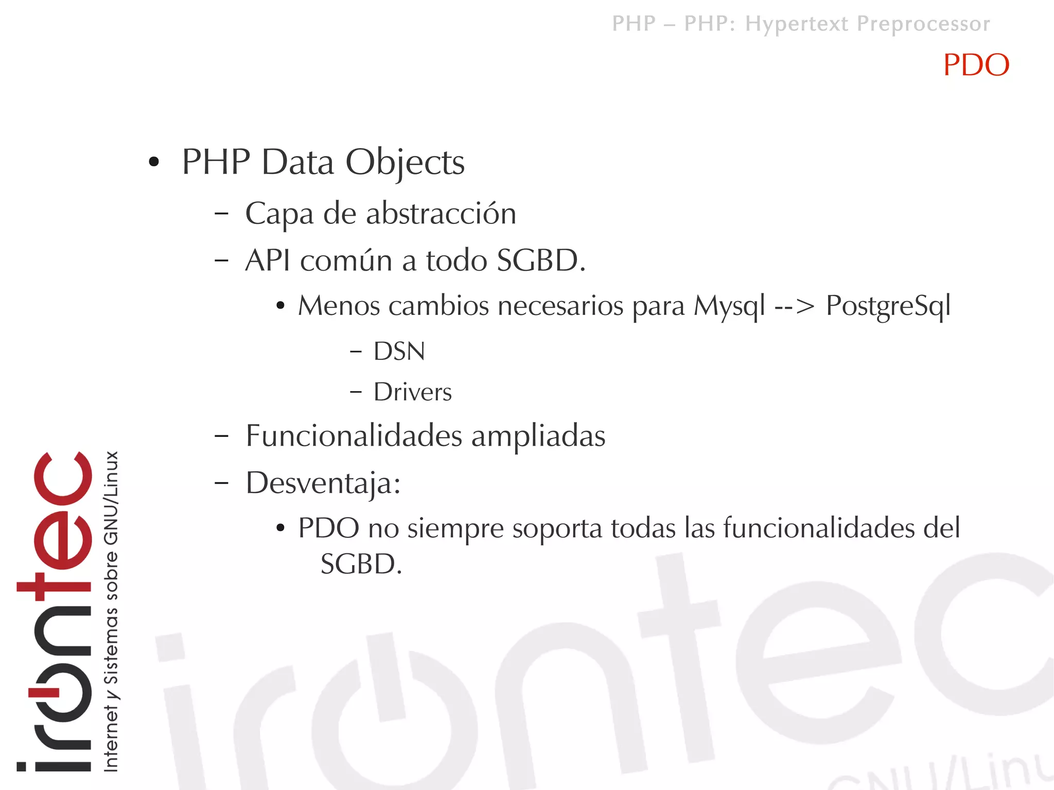 PHP – PHP: Hypertext Preprocessor

                                                                   PDO

●   PHP Data Objects
     –   Capa de abstracción
     –   API común a todo SGBD.
           ●   Menos cambios necesarios para Mysql --> PostgreSql
                   –   DSN
                   –   Drivers
     –   Funcionalidades ampliadas
     –   Desventaja:
           ●   PDO no siempre soporta todas las funcionalidades del
                SGBD.
 