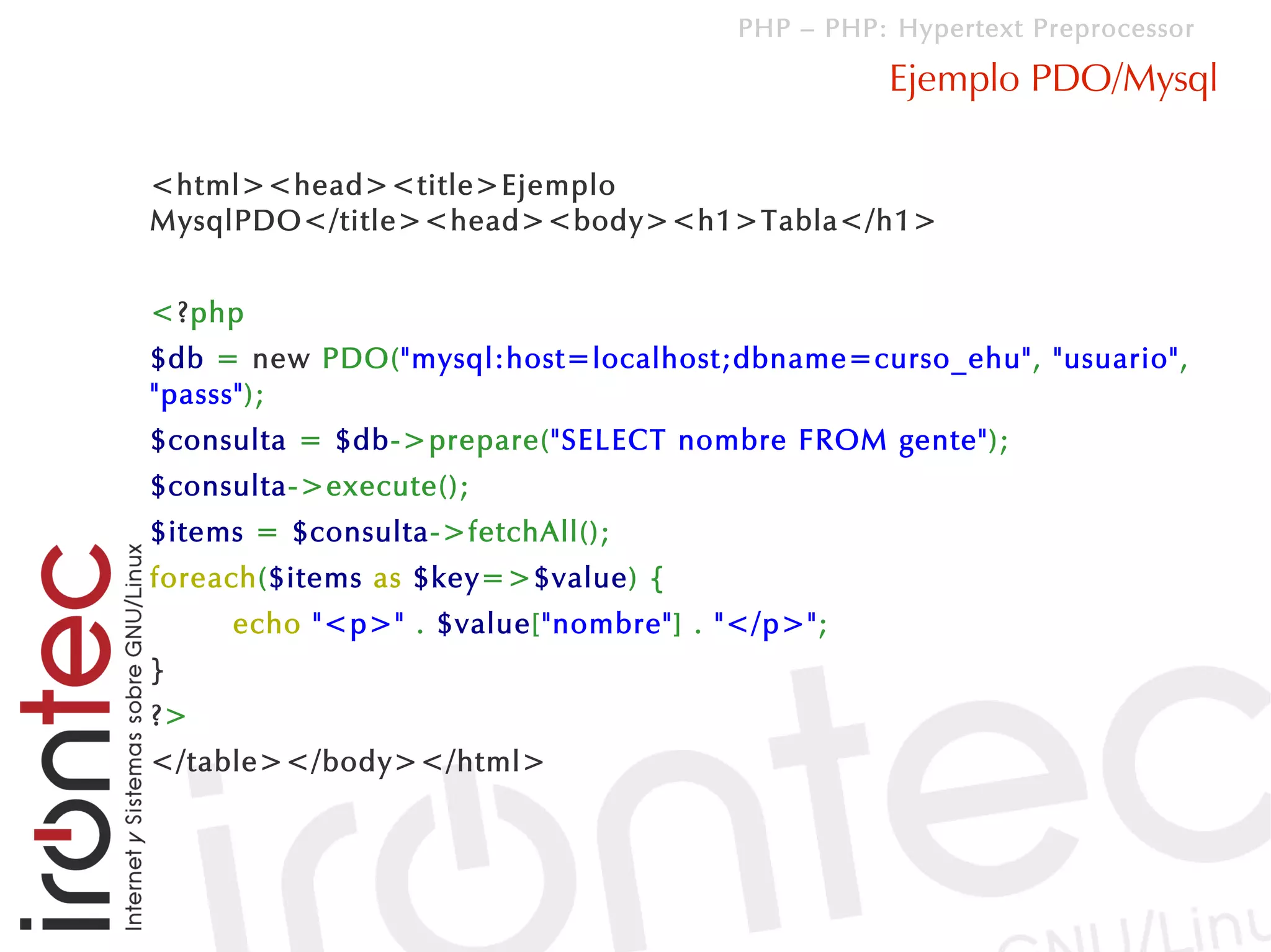 PHP – PHP: Hypertext Preprocessor

                                                Ejemplo PDO/Mysql

<html><head><title>Ejemplo
MysqlPDO</title><head><body><h1>Tabla</h1>


<?php
$db = new PDO("mysql:host=localhost;dbname=curso_ehu", "usuario",
"passs");
$consulta = $db->prepare("SELECT nombre FROM gente");
$consulta->execute();
$items = $consulta->fetchAll();
foreach($items as $key=>$value) {
     echo "<p>" . $value["nombre"] . "</p>";
}
?>
</table></body></html>
 