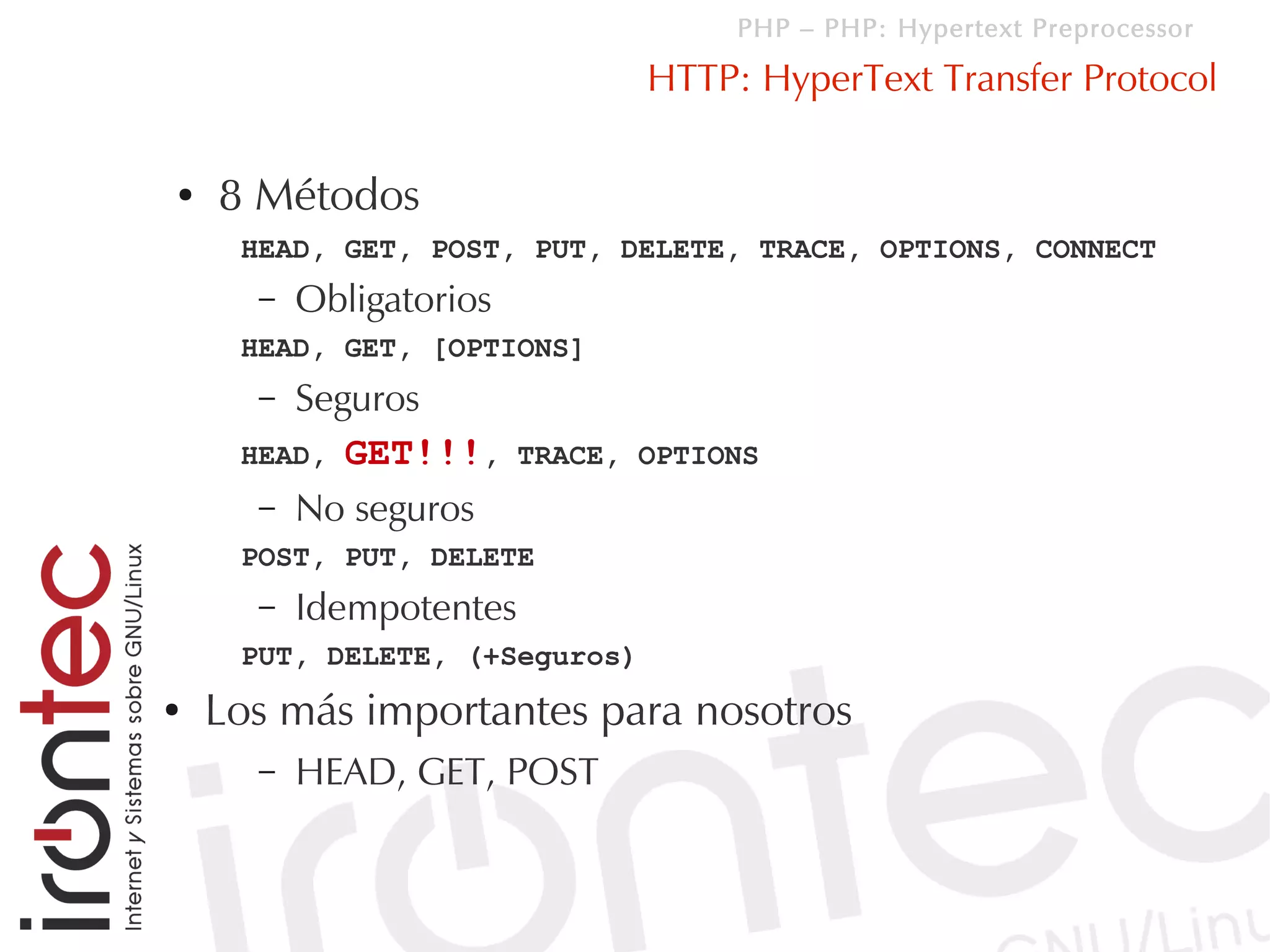 PHP – PHP: Hypertext Preprocessor

                                HTTP: HyperText Transfer Protocol

●   8 Métodos
     HEAD, GET, POST, PUT, DELETE, TRACE, OPTIONS, CONNECT
      –   Obligatorios
     HEAD, GET, [OPTIONS]
      – Seguros
     HEAD, GET!!!,       TRACE, OPTIONS
      – No seguros
     POST, PUT, DELETE
      –   Idempotentes
     PUT, DELETE, (+Seguros)
●   Los más importantes para nosotros
      –   HEAD, GET, POST
 