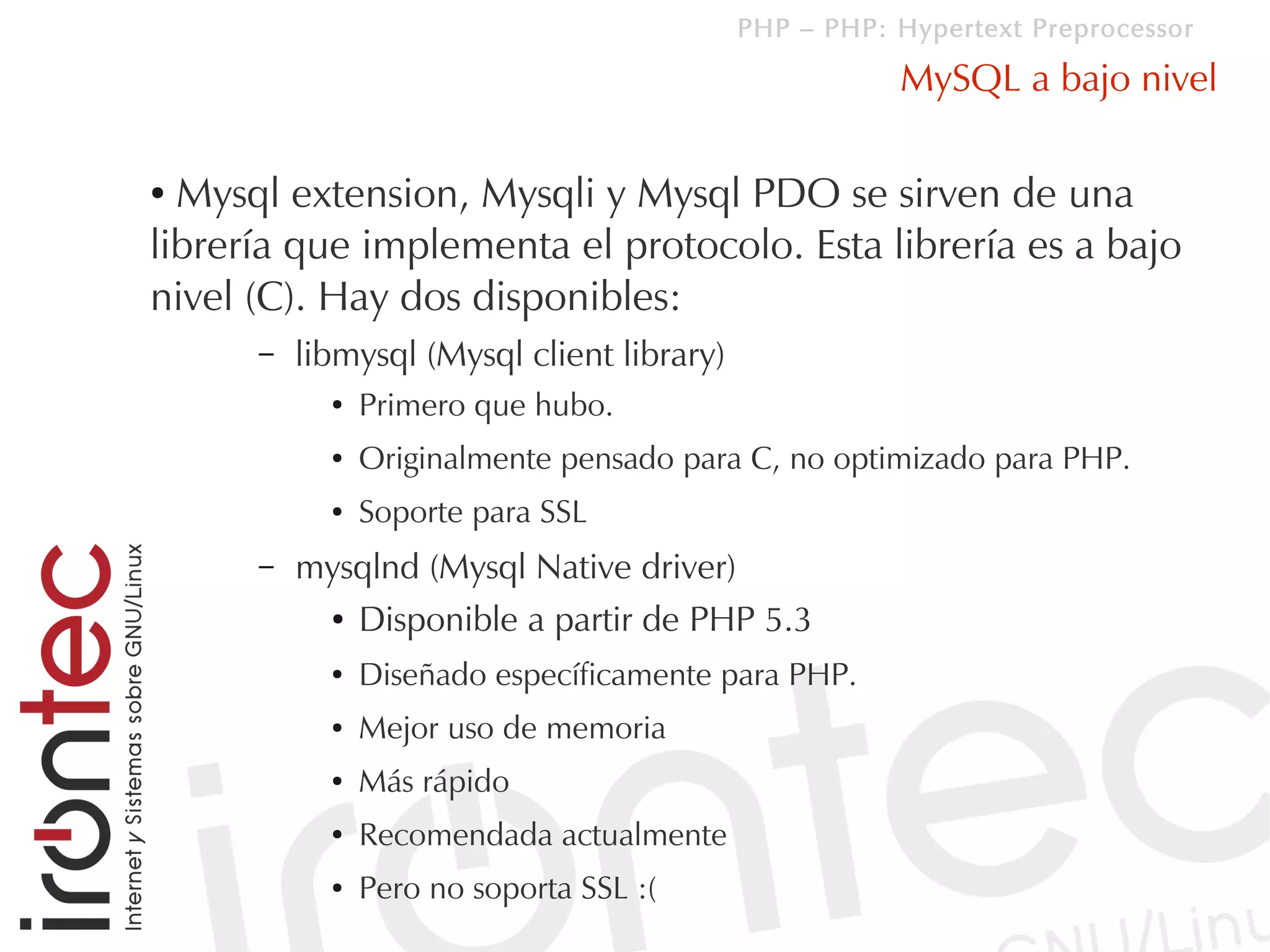 PHP – PHP: Hypertext Preprocessor

                                                       MySQL a bajo nivel

● Mysql extension, Mysqli y Mysql PDO se sirven de una
librería que implementa el protocolo. Esta librería es a bajo
nivel (C). Hay dos disponibles:
      –   libmysql (Mysql client library)
            ●   Primero que hubo.
            ●   Originalmente pensado para C, no optimizado para PHP.
            ●   Soporte para SSL
      –   mysqlnd (Mysql Native driver)
           ● Disponible a partir de PHP 5.3


            ●   Diseñado específicamente para PHP.
            ●   Mejor uso de memoria
            ●   Más rápido
            ●   Recomendada actualmente
            ●   Pero no soporta SSL :(
 