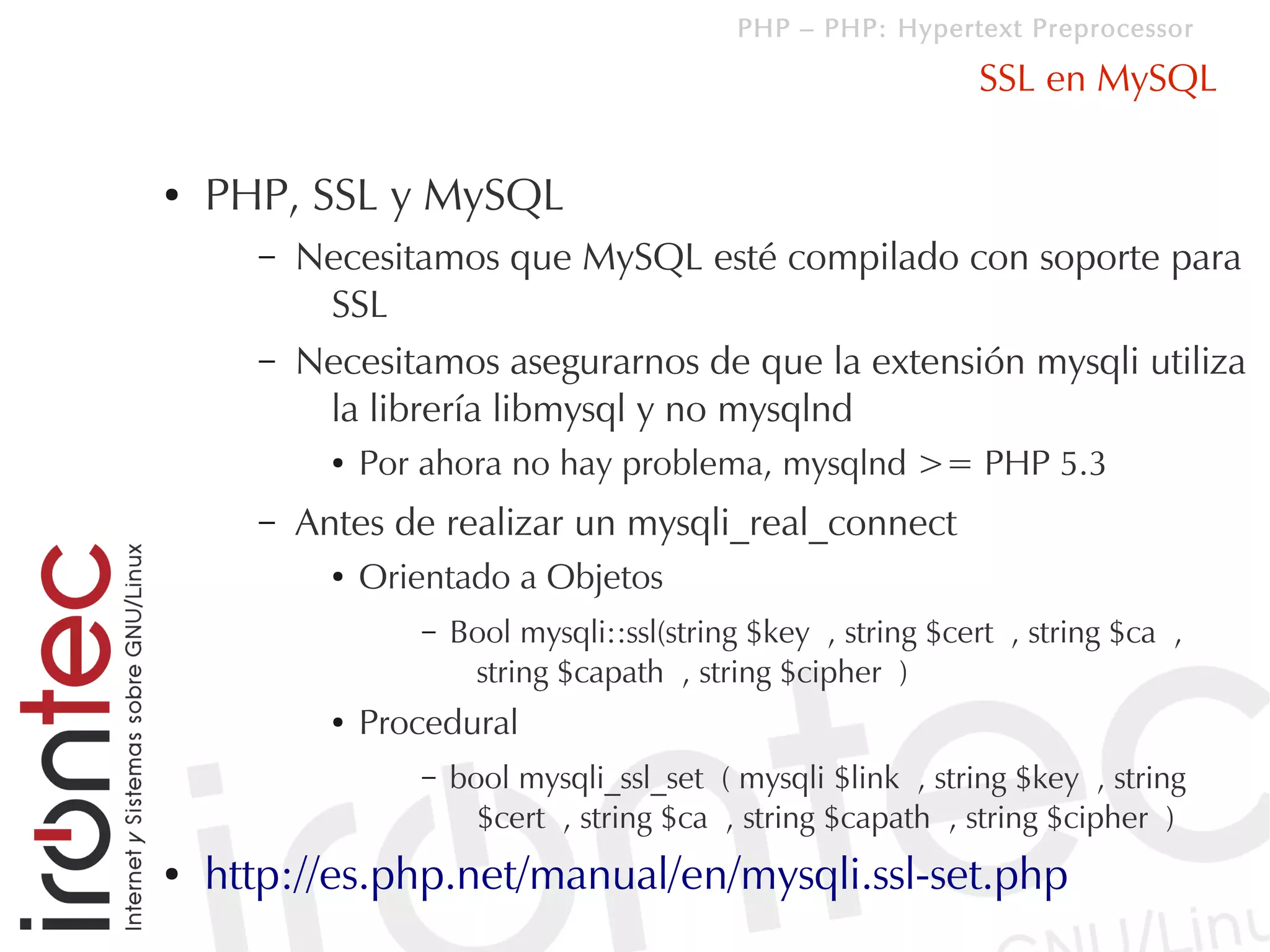 PHP – PHP: Hypertext Preprocessor

                                                                SSL en MySQL

●   PHP, SSL y MySQL
      –   Necesitamos que MySQL esté compilado con soporte para
           SSL
      –   Necesitamos asegurarnos de que la extensión mysqli utiliza
           la librería libmysql y no mysqlnd
            ●   Por ahora no hay problema, mysqlnd >= PHP 5.3
      –   Antes de realizar un mysqli_real_connect
            ●   Orientado a Objetos
                   –   Bool mysqli::ssl(string $key , string $cert , string $ca ,
                        string $capath , string $cipher )
            ●   Procedural
                   –   bool mysqli_ssl_set ( mysqli $link , string $key , string
                         $cert , string $ca , string $capath , string $cipher )
●   http://es.php.net/manual/en/mysqli.ssl-set.php
 