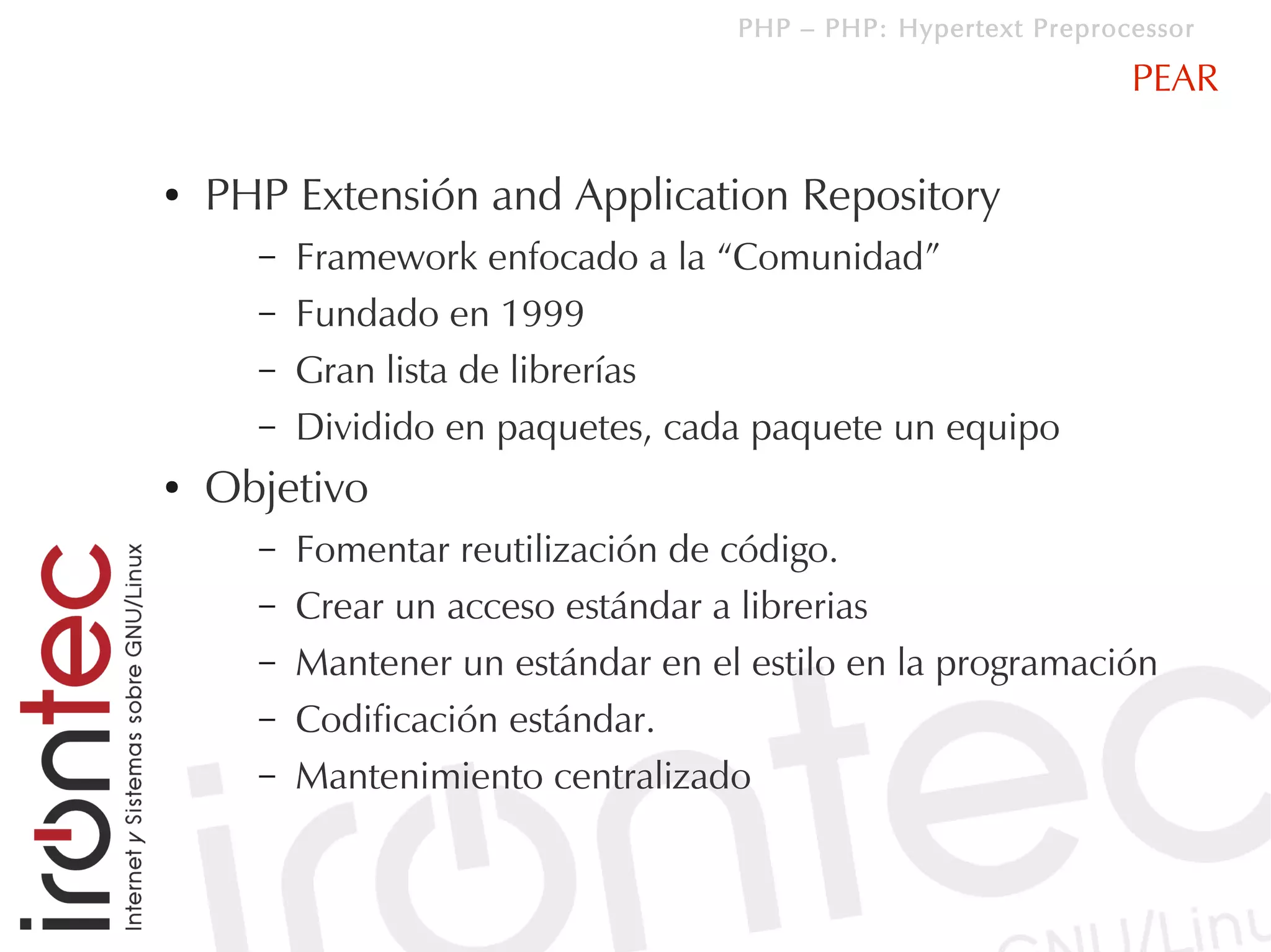 PHP – PHP: Hypertext Preprocessor

                                                                PEAR

●   PHP Extensión and Application Repository
      –   Framework enfocado a la “Comunidad”
      –   Fundado en 1999
      –   Gran lista de librerías
      –   Dividido en paquetes, cada paquete un equipo
●   Objetivo
      –   Fomentar reutilización de código.
      –   Crear un acceso estándar a librerias
      –   Mantener un estándar en el estilo en la programación
      –   Codificación estándar.
      –   Mantenimiento centralizado
 