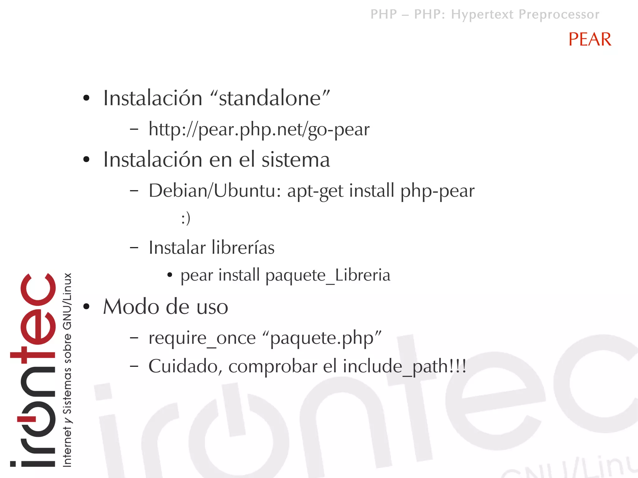 PHP – PHP: Hypertext Preprocessor

                                                                      PEAR

●   Instalación “standalone”
      –   http://pear.php.net/go-pear
●   Instalación en el sistema
      –   Debian/Ubuntu: apt-get install php-pear
                :)
      –   Instalar librerías
            ●   pear install paquete_Libreria
●   Modo de uso
      –   require_once “paquete.php”
      –   Cuidado, comprobar el include_path!!!
 