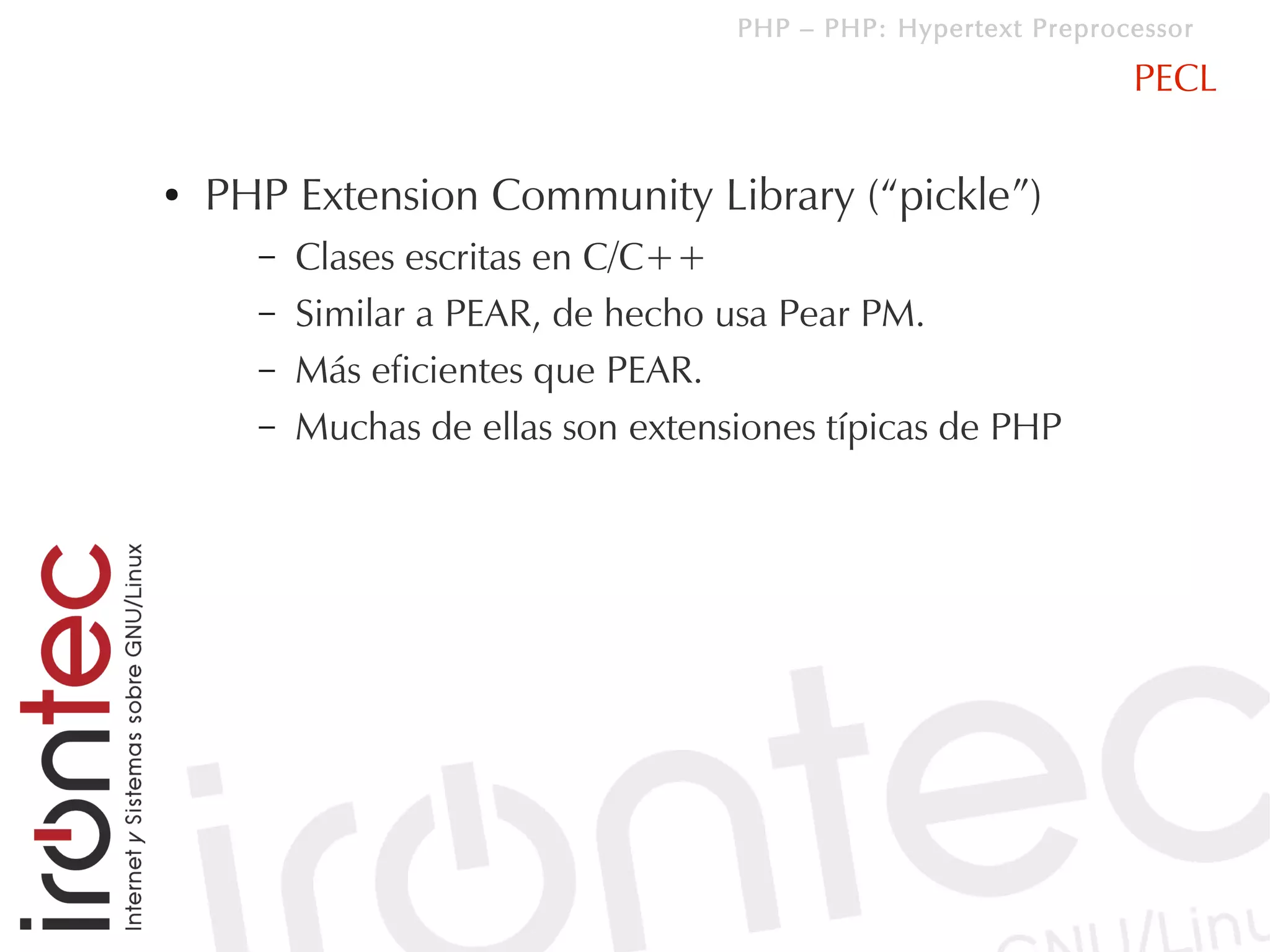 PHP – PHP: Hypertext Preprocessor

                                                                PECL

●   PHP Extension Community Library (“pickle”)
      –   Clases escritas en C/C++
      –   Similar a PEAR, de hecho usa Pear PM.
      –   Más eficientes que PEAR.
      –   Muchas de ellas son extensiones típicas de PHP
 