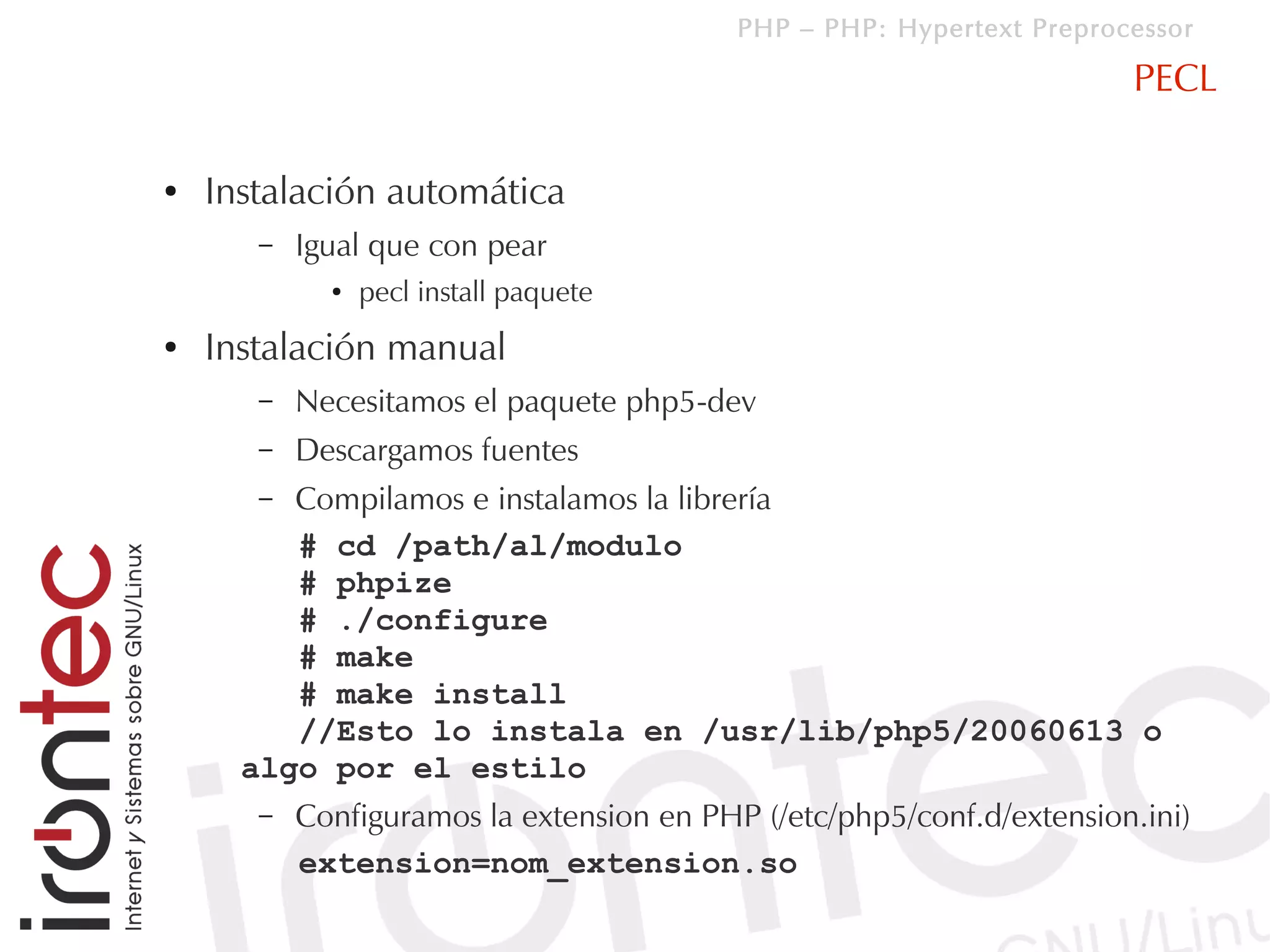 PHP – PHP: Hypertext Preprocessor

                                                                       PECL

●   Instalación automática
       –   Igual que con pear
             ●   pecl install paquete
●   Instalación manual
       –   Necesitamos el paquete php5-dev
       –   Descargamos fuentes
       – Compilamos e instalamos la librería
         # cd /path/al/modulo
         # phpize
         # ./configure
         # make
         # make install
         //Esto lo instala en /usr/lib/php5/20060613 o
      algo por el estilo
       –   Configuramos la extension en PHP (/etc/php5/conf.d/extension.ini)
           extension=nom_extension.so
 