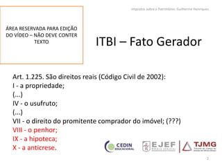 ITBI – Fato Gerador
Art. 1.225. São direitos reais (Código Civil de 2002):
I - a propriedade;
(...)
IV - o usufruto;
(...)
VII - o direito do promitente comprador do imóvel; (???)
VIII - o penhor;
IX - a hipoteca;
X - a anticrese.
2
Impostos sobre o Patrimônio: Guilherme Henriques
ÁREA RESERVADA PARA EDIÇÃO
DO VÍDEO – NÃO DEVE CONTER
TEXTO
 