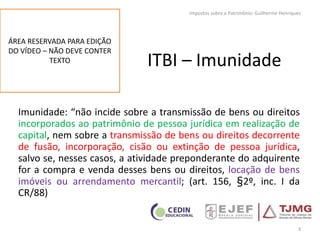 ITBI – Imunidade
Imunidade: “não incide sobre a transmissão de bens ou direitos
incorporados ao patrimônio de pessoa jurídica em realização de
capital, nem sobre a transmissão de bens ou direitos decorrente
de fusão, incorporação, cisão ou extinção de pessoa jurídica,
salvo se, nesses casos, a atividade preponderante do adquirente
for a compra e venda desses bens ou direitos, locação de bens
imóveis ou arrendamento mercantil; (art. 156, §2º, inc. I da
CR/88)
3
Impostos sobre o Patrimônio: Guilherme Henriques
ÁREA RESERVADA PARA EDIÇÃO
DO VÍDEO – NÃO DEVE CONTER
TEXTO
 