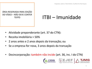 ITBI – Imunidade
• Atividade preponderante (art. 37 do CTN):
• Receita imobiliária > 50%
• 2 anos antes e 2 anos depois da transação; ou
• Se a empresa for nova, 3 anos depois da transação
• Desincorporação: também não incide (art. 36, inc. I do CTN)
4
Impostos sobre o Patrimônio: Guilherme Henriques
ÁREA RESERVADA PARA EDIÇÃO
DO VÍDEO – NÃO DEVE CONTER
TEXTO
 