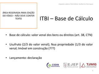 ITBI – Base de Cálculo
• Base de cálculo: valor venal dos bens ou direitos (art. 38, CTN)
• Usufruto (2/3 do valor venal); Nua propriedade (1/3 do valor
venal; Imóvel em construção (???)
• Lançamento: declaração
5
Impostos sobre o Patrimônio: Guilherme Henriques
ÁREA RESERVADA PARA EDIÇÃO
DO VÍDEO – NÃO DEVE CONTER
TEXTO
 
