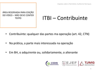 ITBI – Contribuinte
• Contribuinte: qualquer das partes ma operação (art. 42, CTN)
• Na prática, a parte mais interessada na operação
• Em BH, o adquirente ou, solidariamente, o alienante
6
Impostos sobre o Patrimônio: Guilherme Henriques
ÁREA RESERVADA PARA EDIÇÃO
DO VÍDEO – NÃO DEVE CONTER
TEXTO
 