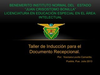 Taller de Inducción para el
Documento Recepcional.
Por: Yosmara Lovillo Camarillo.
Puebla, Pue. Julio 2013
BENEMERITO INSTITUTO NORMAL DEL ESTADO
“JUAN CRISOSTOMO BONILLA”
LICENCIATURA EN EDUCACIÓN ESPECIAL EN EL ÁREA:
INTELECTUAL
 