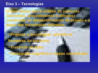 O foco desse eixo é análise do currículo (conceitos, procedimentos e atitudes) construído no desenvolvimento do projeto e o papel das tecnologias utilizadas.  Eixo 3 – Tecnologias Projetos e tecnologias: abrindo as fronteiras do currículo; Currículo na ação; Cartografia cognitiva e mapas conceituais. 
