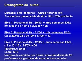 Cronograma do  curso: Duração: oito  semanas – Carga horária: 40h 3 encontros presenciais de 4h = 12h + 28h distância Eixo 1: Presencial 4h – 30/03  +  três semanas EAD;  (04 a 08 ;11 a 15;18 a 22/04) = 12h. Eixo 2: Presencial 4h  - 21/04 +  três semanas EAD;  (25 a 29/04; 02 a 06 ;09 a 13/05) = 12 Eixo 3: Presencial 4h – 12/05 +  duas semanas EAD.  (12 e 13; 16 a  20/05) = 04 TÉRMINO: 20/05 Local: NTE Número de cursista por turma: aproximadamente 20 professores e gestores de uma ou mais escolas 