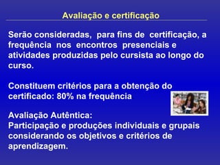 Avaliação e certificação Serão consideradas,  para fins de  certificação, a frequência  nos  encontros  presenciais e atividades produzidas pelo cursista ao longo do curso.  Constituem critérios para a obtenção do certificado: 80% na frequência . Avaliação Autêntica:  Participação e produções individuais e grupais considerando os objetivos e critérios de aprendizagem. 