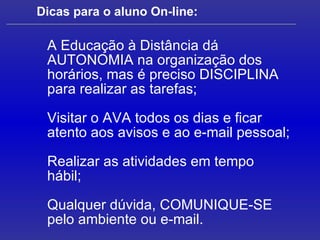 Dicas para o aluno On-line: A Educação à Distância dá AUTONOMIA na organização dos horários, mas é preciso DISCIPLINA  para realizar as tarefas; Visitar o AVA todos os dias e ficar atento aos avisos e ao e-mail pessoal; Realizar as atividades em tempo hábil; Qualquer dúvida, COMUNIQUE-SE pelo ambiente ou e-mail. 