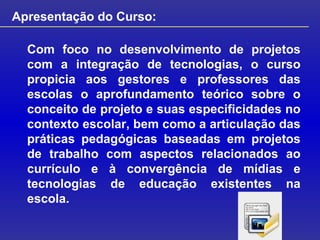 Apresentação do Curso: Com foco no desenvolvimento de projetos com a integração de tecnologias, o curso propicia aos gestores e professores das escolas o aprofundamento teórico sobre o conceito de projeto e suas especificidades no contexto escolar, bem como a articulação das práticas pedagógicas baseadas em projetos de trabalho com aspectos relacionados ao currículo e à convergência de mídias e tecnologias de educação existentes na escola. 