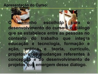 Apresentação do Curso: O caminho escolhido para o desenvolvimento do curso é o diálogo que se estabelece entre as pessoas no contexto do trabalho que integra educação e tecnologia, formação e ação, prática e teoria, currículo, projetos e as mudanças referentes à concepção e ao desenvolvimento de projetos que emergem desse diálogo. 