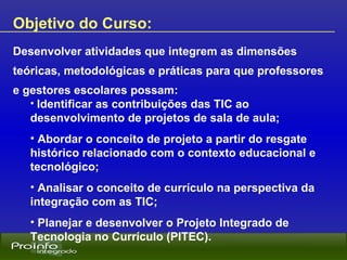 Objetivo do Curso:   Desenvolver atividades que integrem as dimensões teóricas, metodológicas e práticas para que professores e gestores escolares possam: Identificar as contribuições das TIC ao desenvolvimento de projetos de sala de aula; Abordar o conceito de projeto a partir do resgate histórico relacionado com o contexto educacional e tecnológico; Analisar o conceito de currículo na perspectiva da integração com as TIC; Planejar e desenvolver o Projeto Integrado de Tecnologia no Currículo (PITEC). 