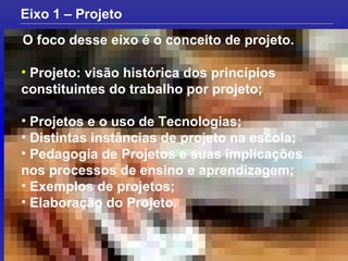 O foco desse eixo é o conceito de projeto. Eixo 1 – Projeto Projeto: visão histórica dos princípios constituintes do trabalho por projeto; Projetos e o uso de Tecnologias; Distintas instâncias de projeto na escola; Pedagogia de Projetos e suas implicações nos processos de ensino e aprendizagem; Exemplos de projetos; Elaboração do Projeto. 