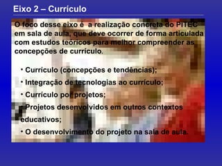 O foco desse eixo é  a realização concreta do PITEC em sala de aula, que deve ocorrer de forma articulada com estudos teóricos para melhor compreender as concepções de currículo .  Eixo 2 – Currículo Currículo (concepções e tendências); Integração de tecnologias ao currículo; Currículo por projetos; Projetos desenvolvidos em outros contextos educativos; O desenvolvimento do projeto na sala de aula. 