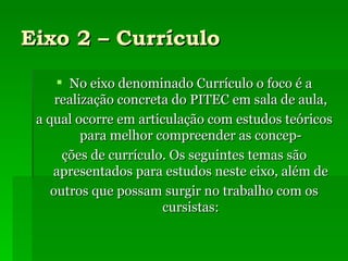 Eixo 2 – Currículo No eixo denominado Currículo o foco é a realização concreta do PITEC em sala de aula, a qual ocorre em articulação com estudos teóricos para melhor compreender as concep- ções de currículo. Os seguintes temas são apresentados para estudos neste eixo, além de outros que possam surgir no trabalho com os cursistas: 