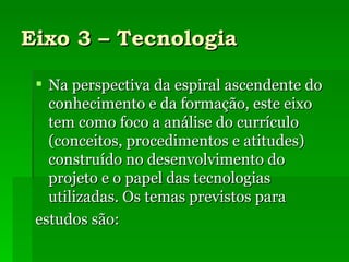 Eixo 3 – Tecnologia Na perspectiva da espiral ascendente do conhecimento e da formação, este eixo tem como foco a análise do currículo (conceitos, procedimentos e atitudes) construído no desenvolvimento do projeto e o papel das tecnologias utilizadas. Os temas previstos para estudos são: 