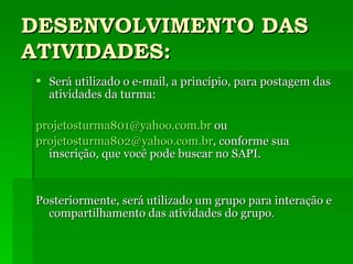 DESENVOLVIMENTO DAS ATIVIDADES: Será utilizado o e-mail, a princípio, para postagem das atividades da turma: [email_address]  ou [email_address] , conforme sua inscrição, que você pode buscar no SAPI. Posteriormente, será utilizado um grupo para interação e compartilhamento das atividades do grupo. 