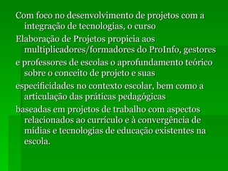 Com foco no desenvolvimento de projetos com a integração de tecnologias, o curso Elaboração de Projetos propicia aos multiplicadores/formadores do ProInfo, gestores e professores de escolas o aprofundamento teórico sobre o conceito de projeto e suas especiﬁcidades no contexto escolar, bem como a articulação das práticas pedagógicas baseadas em projetos de trabalho com aspectos relacionados ao currículo e à convergência de mídias e tecnologias de educação existentes na escola. 