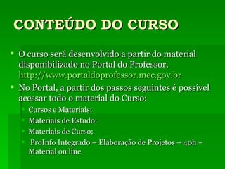 CONTEÚDO DO CURSO O curso será desenvolvido a partir do material disponibilizado no Portal do Professor,  http://www.portaldoprofessor.mec.gov.br No Portal, a partir dos passos seguintes é possível acessar todo o material do Curso: Cursos e Materiais; Materiais de Estudo; Materiais de Curso; ProInfo Integrado – Elaboração de Projetos – 40h – Material on line 