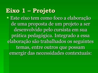 Eixo 1 – Projeto Este eixo tem como foco a elaboração de uma proposta de um projeto a ser desenvolvido pelo cursista em sua prática pedagógica. Integrado a essa elaboração são trabalhados os seguintes temas, entre outros que possam emergir das necessidades contextuais: 