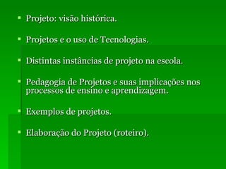 Projeto: visão histórica. Projetos e o uso de Tecnologias. Distintas instâncias de projeto na escola. Pedagogia de Projetos e suas implicações nos processos de ensino e aprendizagem. Exemplos de projetos. Elaboração do Projeto (roteiro). 