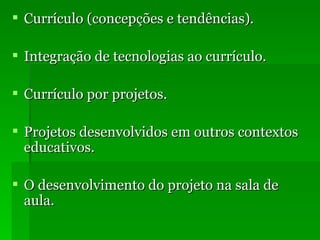 Currículo (concepções e tendências). Integração de tecnologias ao currículo. Currículo por projetos. Projetos desenvolvidos em outros contextos educativos. O desenvolvimento do projeto na sala de aula. 