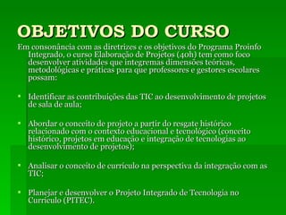 OBJETIVOS DO CURSO Em consonância com as diretrizes e os objetivos do Programa Proinfo Integrado, o curso Elaboração de Projetos (40h) tem como foco desenvolver atividades que integremas dimensões teóricas, metodológicas e práticas para que professores e gestores escolares possam: Identificar as contribuições das TIC ao desenvolvimento de projetos de sala de aula; Abordar o conceito de projeto a partir do resgate histórico relacionado com o contexto educacional e tecnológico (conceito histórico, projetos em educação e integração de tecnologias ao desenvolvimento de projetos); Analisar o conceito de currículo na perspectiva da integração com as TIC; Planejar e desenvolver o Projeto Integrado de Tecnologia no Currículo (PITEC). 