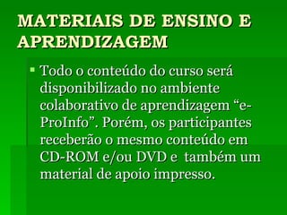 MATERIAIS DE ENSINO E APRENDIZAGEM Todo o conteúdo do curso será disponibilizado no ambiente colaborativo de aprendizagem “e-ProInfo”. Porém, os participantes receberão o mesmo conteúdo em CD-ROM e/ou DVD e  também um material de apoio impresso. 
