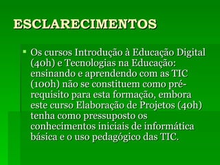 ESCLARECIMENTOS Os cursos Introdução à Educação Digital (40h) e Tecnologias na Educação: ensinando e aprendendo com as TIC (100h) não se constituem como pré-requisito para esta formação, embora este curso Elaboração de Projetos (40h) tenha como pressuposto os conhecimentos iniciais de informática básica e o uso pedagógico das TIC. 