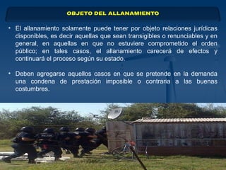 • El allanamiento solamente puede tener por objeto relaciones jurídicas
disponibles, es decir aquellas que sean transigibles o renunciables y en
general, en aquellas en que no estuviere comprometido el orden
público; en tales casos, el allanamiento carecerá de efectos y
continuará el proceso según su estado.
• Deben agregarse aquellos casos en que se pretende en la demanda
una condena de prestación imposible o contraria a las buenas
costumbres.
 